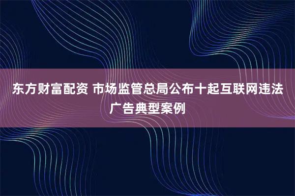 东方财富配资 市场监管总局公布十起互联网违法广告典型案例