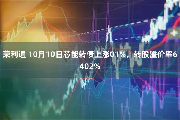 荣利通 10月10日芯能转债上涨01%，转股溢价率6402%