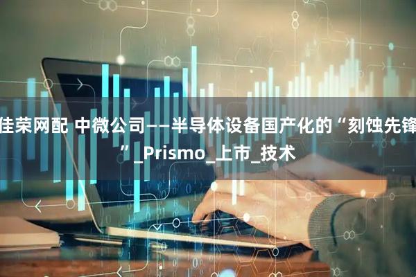 佳荣网配 中微公司——半导体设备国产化的“刻蚀先锋”_Prismo_上市_技术