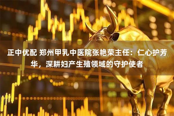 正中优配 郑州甲乳中医院张艳荣主任：仁心护芳华，深耕妇产生殖领域的守护使者