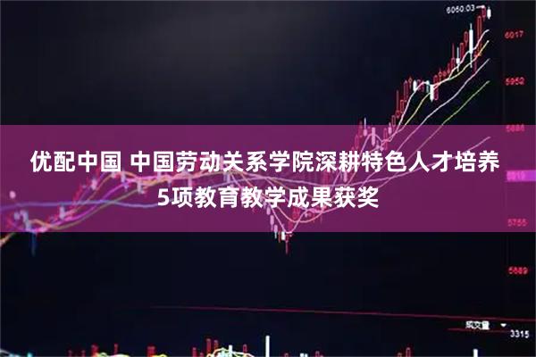 优配中国 中国劳动关系学院深耕特色人才培养 5项教育教学成果获奖