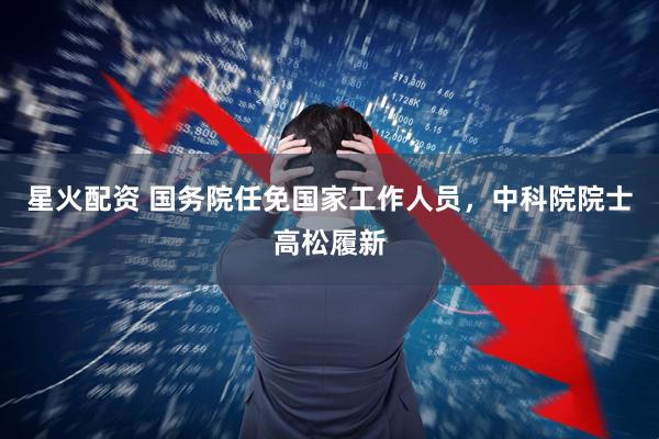 星火配资 国务院任免国家工作人员，中科院院士高松履新