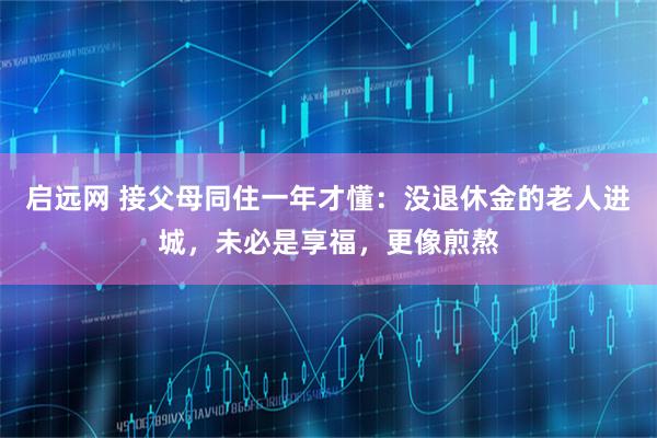 启远网 接父母同住一年才懂：没退休金的老人进城，未必是享福，更像煎熬