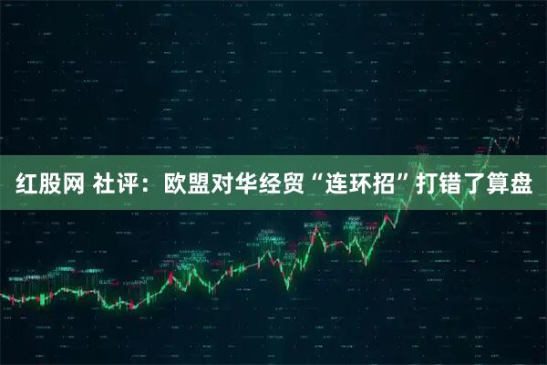 红股网 社评：欧盟对华经贸“连环招”打错了算盘