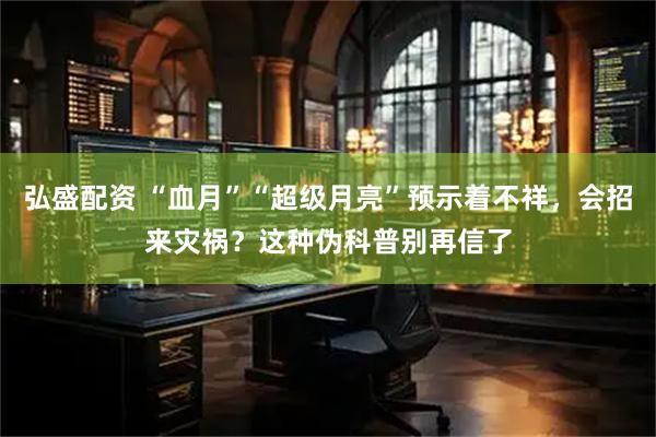弘盛配资 “血月”“超级月亮”预示着不祥，会招来灾祸？这种伪科普别再信了