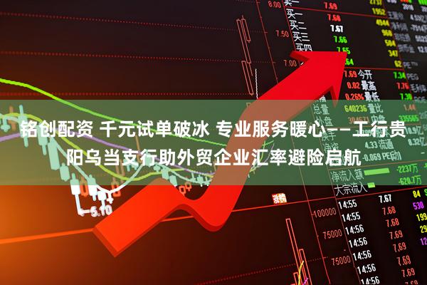 铭创配资 千元试单破冰 专业服务暖心——工行贵阳乌当支行助外贸企业汇率避险启航