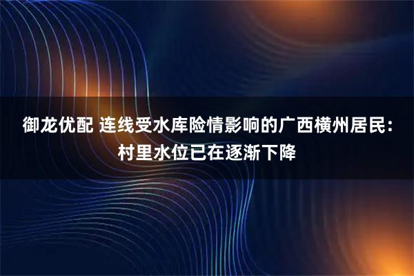 御龙优配 连线受水库险情影响的广西横州居民:村里水位已在逐渐下降