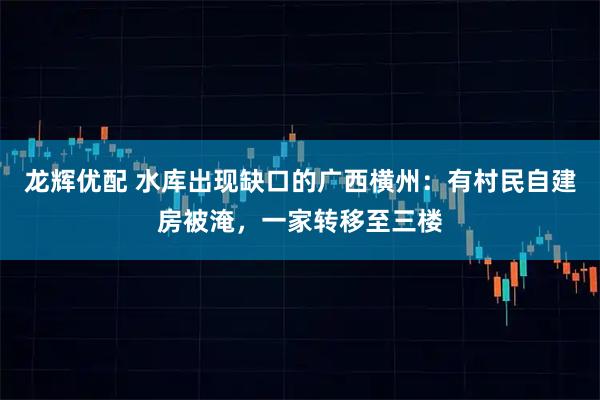龙辉优配 水库出现缺口的广西横州:有村民自建房被淹,一家转移至三楼