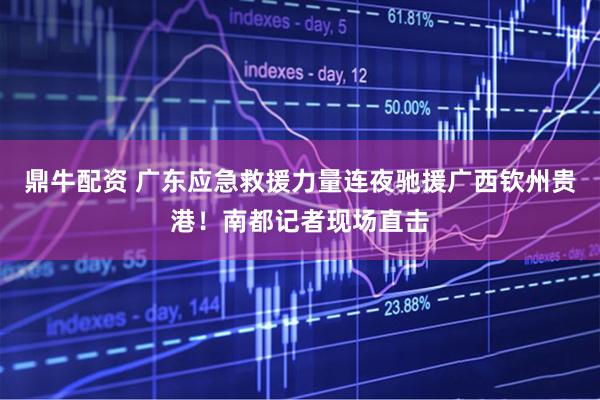 鼎牛配资 广东应急救援力量连夜驰援广西钦州贵港!南都记者现场直击