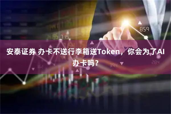 安泰证券 办卡不送行李箱送Token，你会为了AI办卡吗？