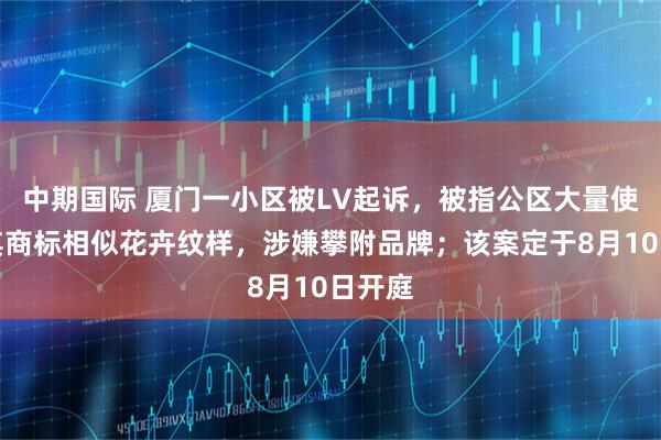 中期国际 厦门一小区被LV起诉,被指公区大量使用与其商标相似花卉纹样,涉嫌攀附品牌;该案定于8月10日开庭
