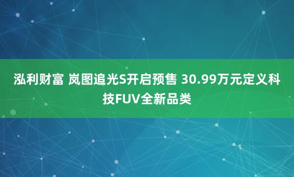 泓利财富 岚图追光S开启预售 30.99万元定义科技FUV全新品类