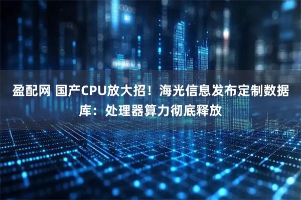 盈配网 国产CPU放大招！海光信息发布定制数据库：处理器算力彻底释放